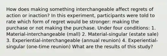 How does making something interchangeable affect regrets of action or inaction? In this experiment, participants were told to rate which form of regret would be stronger: making the purchase or not making the purchase. Under four conditions: 1. Material-interchangeable (mall) 2. Material-singular (estate sale) 3. Experiential-interchangeable (annual reunion) 4. Experiential-singular (one-time reunion) What are the results of this study?