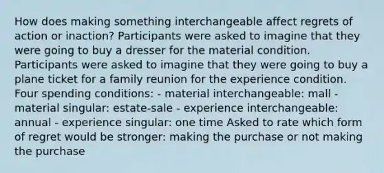 How does making something interchangeable affect regrets of action or inaction? Participants were asked to imagine that they were going to buy a dresser for the material condition. Participants were asked to imagine that they were going to buy a plane ticket for a family reunion for the experience condition. Four spending conditions: - material interchangeable: mall - material singular: estate-sale - experience interchangeable: annual - experience singular: one time Asked to rate which form of regret would be stronger: making the purchase or not making the purchase