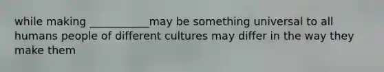 while making ___________may be something universal to all humans people of different cultures may differ in the way they make them