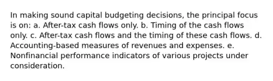 In making sound capital budgeting decisions, the principal focus is on: a. After-tax cash flows only. b. Timing of the cash flows only. c. After-tax cash flows and the timing of these cash flows. d. Accounting-based measures of revenues and expenses. e. Nonfinancial performance indicators of various projects under consideration.