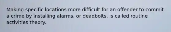 Making specific locations more difficult for an offender to commit a crime by installing alarms, or deadbolts, is called routine activities theory.