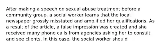 After making a speech on sexual abuse treatment before a community group, a social worker learns that the local newspaper grossly misstated and amplified her qualifications. As a result of the article, a false impression was created and she received many phone calls from agencies asking her to consult and see clients. In this case, the social worker should