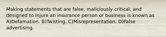 Making statements that are false, maliciously critical, and designed to injure an insurance person or business is known as A)Defamation. B)Twisting. C)Misrepresentation. D)False advertising.