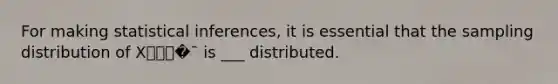 For making statistical inferences, it is essential that the sampling distribution of X⎯⎯⎯�¯ is ___ distributed.