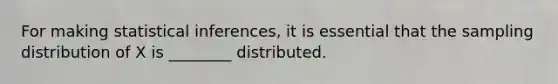 For making statistical inferences, it is essential that the sampling distribution of X is ________ distributed.