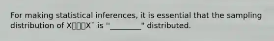 For making statistical inferences, it is essential that the sampling distribution of X⎯⎯⎯X¯ is ''________" distributed.