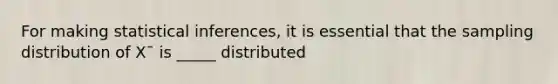 For making statistical inferences, it is essential that the sampling distribution of X¯ is _____ distributed