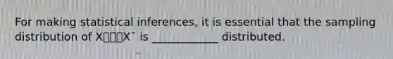 For making statistical inferences, it is essential that the sampling distribution of X⎯⎯⎯X¯ is ____________ distributed.