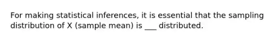 For making statistical inferences, it is essential that the sampling distribution of X (sample mean) is ___ distributed.