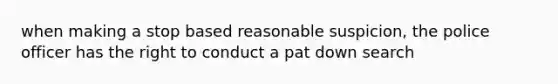 when making a stop based reasonable suspicion, the police officer has the right to conduct a pat down search