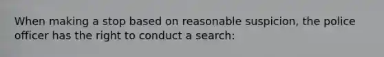 When making a stop based on reasonable suspicion, the police officer has the right to conduct a search: