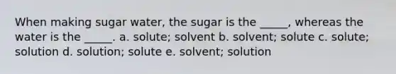 When making sugar water, the sugar is the _____, whereas the water is the _____. a. solute; solvent b. solvent; solute c. solute; solution d. solution; solute e. solvent; solution