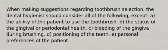 When making suggestions regarding toothbrush selection, the dental hygienist should consider all of the following, except: a) the ability of the patient to use the toothbrush. b) the status of the gingival or periodontal health. c) bleeding of the gingiva during brushing. d) positioning of the teeth. e) personal preferences of the patient.