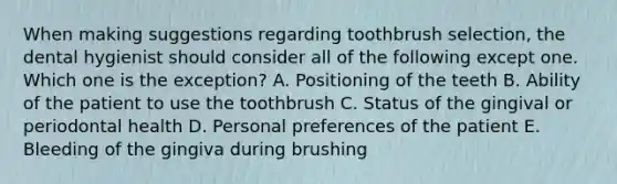 When making suggestions regarding toothbrush selection, the dental hygienist should consider all of the following except one. Which one is the exception? A. Positioning of the teeth B. Ability of the patient to use the toothbrush C. Status of the gingival or periodontal health D. Personal preferences of the patient E. Bleeding of the gingiva during brushing