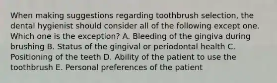 When making suggestions regarding toothbrush selection, the dental hygienist should consider all of the following except one. Which one is the exception? A. Bleeding of the gingiva during brushing B. Status of the gingival or periodontal health C. Positioning of the teeth D. Ability of the patient to use the toothbrush E. Personal preferences of the patient