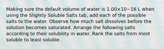 Making sure the default volume of water is 1.00×10−16 L when using the Slightly Soluble Salts tab, add each of the possible salts to the water. Observe how much salt dissolves before the solution becomes saturated. Arrange the following salts according to their solubility in water. Rank the salts from most soluble to least soluble.