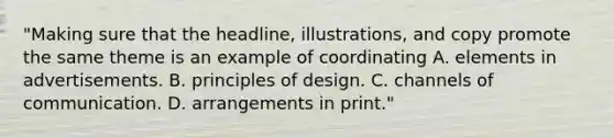 "Making sure that the headline, illustrations, and copy promote the same theme is an example of coordinating A. elements in advertisements. B. principles of design. C. channels of communication. D. arrangements in print."