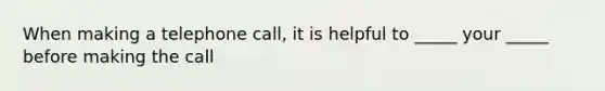 When making a telephone call, it is helpful to _____ your _____ before making the call