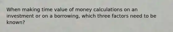 When making time value of money calculations on an investment or on a​ borrowing, which three factors need to be​ known? ​