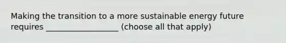 Making the transition to a more sustainable energy future requires __________________ (choose all that apply)