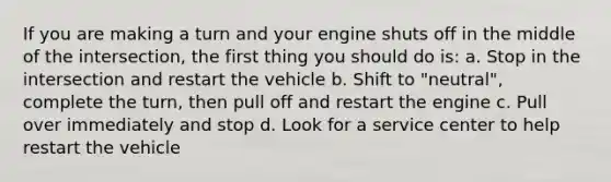 If you are making a turn and your engine shuts off in the middle of the intersection, the first thing you should do is: a. Stop in the intersection and restart the vehicle b. Shift to "neutral", complete the turn, then pull off and restart the engine c. Pull over immediately and stop d. Look for a service center to help restart the vehicle