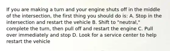 If you are making a turn and your engine shuts off in the middle of the intersection, the first thing you should do is: A. Stop in the intersection and restart the vehicle B. Shift to "neutral," complete the turn, then pull off and restart the engine C. Pull over immediately and stop D. Look for a service center to help restart the vehicle