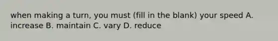 when making a turn, you must (fill in the blank) your speed A. increase B. maintain C. vary D. reduce