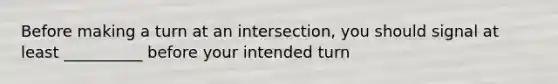 Before making a turn at an intersection, you should signal at least __________ before your intended turn