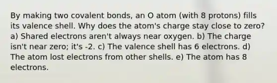 By making two <a href='https://www.questionai.com/knowledge/kWply8IKUM-covalent-bonds' class='anchor-knowledge'>covalent bonds</a>, an O atom (with 8 protons) fills its valence shell. Why does the atom's charge stay close to zero? a) Shared electrons aren't always near oxygen. b) The charge isn't near zero; it's -2. c) The valence shell has 6 electrons. d) The atom lost electrons from other shells. e) The atom has 8 electrons.