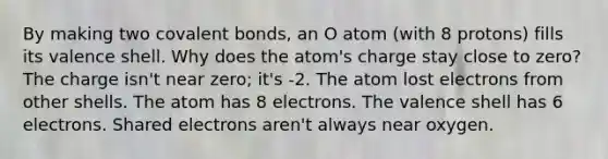 By making two <a href='https://www.questionai.com/knowledge/kWply8IKUM-covalent-bonds' class='anchor-knowledge'>covalent bonds</a>, an O atom (with 8 protons) fills its valence shell. Why does the atom's charge stay close to zero? The charge isn't near zero; it's -2. The atom lost electrons from other shells. The atom has 8 electrons. The valence shell has 6 electrons. Shared electrons aren't always near oxygen.