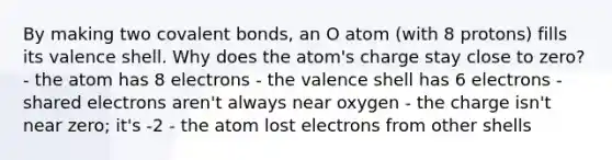 By making two covalent bonds, an O atom (with 8 protons) fills its valence shell. Why does the atom's charge stay close to zero? - the atom has 8 electrons - the valence shell has 6 electrons - shared electrons aren't always near oxygen - the charge isn't near zero; it's -2 - the atom lost electrons from other shells