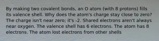 By making two <a href='https://www.questionai.com/knowledge/kWply8IKUM-covalent-bonds' class='anchor-knowledge'>covalent bonds</a>, an O atom (with 8 protons) fills its valence shell. Why does the atom's charge stay close to zero? The charge isn't near zero; it's -2. Shared electrons aren't always near oxygen. The valence shell has 6 electrons. The atom has 8 electrons. The atom lost electrons from other shells