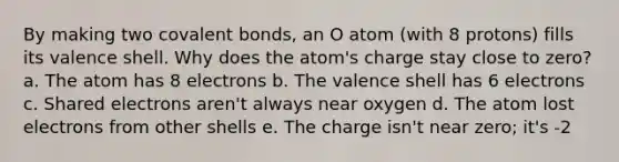 By making two covalent bonds, an O atom (with 8 protons) fills its valence shell. Why does the atom's charge stay close to zero? a. The atom has 8 electrons b. The valence shell has 6 electrons c. Shared electrons aren't always near oxygen d. The atom lost electrons from other shells e. The charge isn't near zero; it's -2