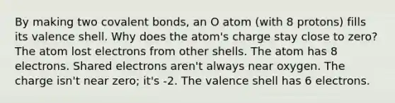 By making two <a href='https://www.questionai.com/knowledge/kWply8IKUM-covalent-bonds' class='anchor-knowledge'>covalent bonds</a>, an O atom (with 8 protons) fills its valence shell. Why does the atom's charge stay close to zero? The atom lost electrons from other shells. The atom has 8 electrons. Shared electrons aren't always near oxygen. The charge isn't near zero; it's -2. The valence shell has 6 electrons.