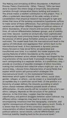 The Making and Unmaking of Ethnic Boundaries: A Multilevel Process Theory [Community - Other, Theory]: "little has been done to explain the entire range of empirically documented variation through comparative theory building and research. ... The article makes a twofold contribution to this project. First, it offers a systematic description of the wide variety of ethnic constellations that empirical research has brought to light and shows that none of the existing comparative hypotheses suffices to make sense of these differences. Four principal dimensions of variation are identified: different degrees of political salience of ethnic boundaries, of social closure and exclusion along ethnic lines, of cultural differentiation between groups, and of stability over time. Second, I outline an analytically more sophisticated and empirically more promising theory designed to explain why the process of ethnic group formation produces such different outcomes. The model leads from the macrostructural level to the agency of individuals and aggregates their actions back to the macrostructural level. It thus represents a dynamic process theory focused on how social forms are generated and transformed over time. In a nutshell, the model explains the varying features of ethnic boundaries as the result of the negotiations between actors whose strategies are shaped by the characteristics of the social field. It proceeds through four steps, each corresponding to a separate section. In a preliminary step, I provide an inventory of possible strategies of ethnic boundary making that individual and collective actors might pur- sue. In a second step, I discuss three characteristics of social fields that explain which actors will pursue which strategies (the macrostructural level): (1) the institutional framework determines which types of bound- aries—ethnic, social class, gender, villages, or others—can be drawn in a meaningful and acceptable way in a particular social field; (2) the position in a hierarchy of power defines the interests according to which actors choose between different possible levels of ethnic differentiation; (3) who exactly will be included in the actor's own ethnic category depends on the structure of her political alliances. In the third step, I explain how the ensuing classificatory and political struggles between actors advocat- ing different ethnic categories may lead to a more or less encompassing consensus over the topography, character, and rightful consequences of boundaries (the agency level). Finally, it is shown that the nature of this consensus explains the characteristics of ethnic boundaries: their varying degrees of political salience, social closure, cultural differentiation, and historical stability (leading back to the structural level)."