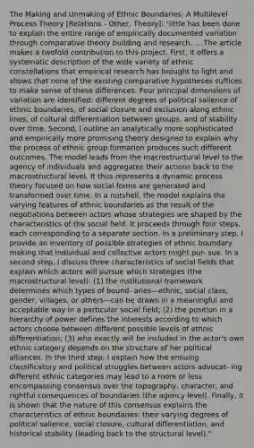 The Making and Unmaking of Ethnic Boundaries: A Multilevel Process Theory [Relations - Other, Theory]: "little has been done to explain the entire range of empirically documented variation through comparative theory building and research. ... The article makes a twofold contribution to this project. First, it offers a systematic description of the wide variety of ethnic constellations that empirical research has brought to light and shows that none of the existing comparative hypotheses suffices to make sense of these differences. Four principal dimensions of variation are identified: different degrees of political salience of ethnic boundaries, of social closure and exclusion along ethnic lines, of cultural differentiation between groups, and of stability over time. Second, I outline an analytically more sophisticated and empirically more promising theory designed to explain why the process of ethnic group formation produces such different outcomes. The model leads from the macrostructural level to the agency of individuals and aggregates their actions back to the macrostructural level. It thus represents a dynamic process theory focused on how social forms are generated and transformed over time. In a nutshell, the model explains the varying features of ethnic boundaries as the result of the negotiations between actors whose strategies are shaped by the characteristics of the social field. It proceeds through four steps, each corresponding to a separate section. In a preliminary step, I provide an inventory of possible strategies of ethnic boundary making that individual and collective actors might pur- sue. In a second step, I discuss three characteristics of social fields that explain which actors will pursue which strategies (the macrostructural level): (1) the institutional framework determines which types of bound- aries—ethnic, social class, gender, villages, or others—can be drawn in a meaningful and acceptable way in a particular social field; (2) the position in a hierarchy of power defines the interests according to which actors choose between different possible levels of ethnic differentiation; (3) who exactly will be included in the actor's own ethnic category depends on the structure of her political alliances. In the third step, I explain how the ensuing classificatory and political struggles between actors advocat- ing different ethnic categories may lead to a more or less encompassing consensus over the topography, character, and rightful consequences of boundaries (the agency level). Finally, it is shown that the nature of this consensus explains the characteristics of ethnic boundaries: their varying degrees of political salience, social closure, cultural differentiation, and historical stability (leading back to the structural level)."