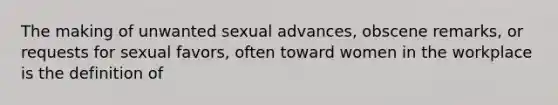 The making of unwanted sexual advances, obscene remarks, or requests for sexual favors, often toward women in the workplace is the definition of