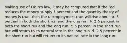 Making use of Okun's law, it may be computed that if the Fed reduces the money supply 5 percent and the quantity theory of money is true, then the unemployment rate will rise about: a. 5 percent in both the short run and the long run. b. 2.5 percent in both the short run and the long run. c. 5 percent in the short run but will return to its natural rate in the long run. d. 2.5 percent in the short run but will returm to its natural rate in the long run.