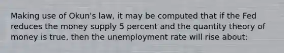 Making use of Okun's law, it may be computed that if the Fed reduces the money supply 5 percent and the quantity theory of money is true, then the unemployment rate will rise about: