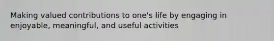 Making valued contributions to one's life by engaging in enjoyable, meaningful, and useful activities