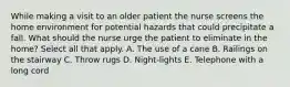 While making a visit to an older patient the nurse screens the home environment for potential hazards that could precipitate a fall. What should the nurse urge the patient to eliminate in the home? Select all that apply. A. The use of a cane B. Railings on the stairway C. Throw rugs D. Night-lights E. Telephone with a long cord