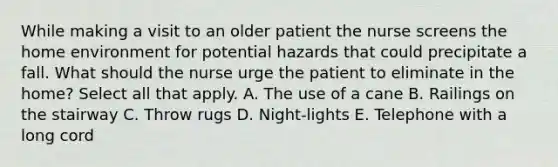 While making a visit to an older patient the nurse screens the home environment for potential hazards that could precipitate a fall. What should the nurse urge the patient to eliminate in the home? Select all that apply. A. The use of a cane B. Railings on the stairway C. Throw rugs D. Night-lights E. Telephone with a long cord