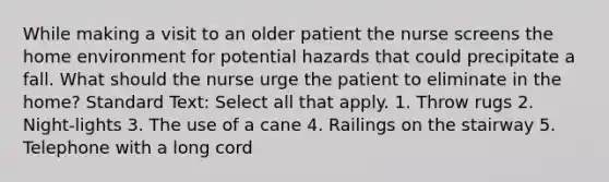 While making a visit to an older patient the nurse screens the home environment for potential hazards that could precipitate a fall. What should the nurse urge the patient to eliminate in the home? Standard Text: Select all that apply. 1. Throw rugs 2. Night-lights 3. The use of a cane 4. Railings on the stairway 5. Telephone with a long cord