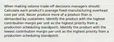 When making volume trade-off decisions managers should: Calculate each product's average fixed manufacturing overhead cost per unit. Never produce more of a product than is demanded by customers. Identify the product with the highest contribution margin per unit as the highest priority from a production scheduling standpoint. Identify the product with the lowest contribution margin per unit as the highest priority from a production scheduling standpoint.