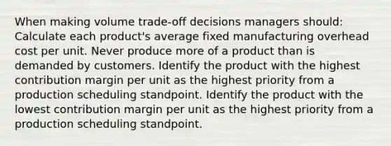 When making volume trade-off decisions managers should: Calculate each product's average fixed manufacturing overhead cost per unit. Never produce more of a product than is demanded by customers. Identify the product with the highest contribution margin per unit as the highest priority from a production scheduling standpoint. Identify the product with the lowest contribution margin per unit as the highest priority from a production scheduling standpoint.