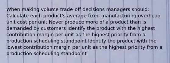 When making volume trade-off decisions managers should: Calculate each product's average fixed manufacturing overhead unit cost per unit Never produce more of a product than is demanded by customers Identify the product with the highest contribution margin per unit as the highest priority from a production scheduling standpoint Identify the product with the lowest contribution margin per unit as the highest priority from a production scheduling standpoint