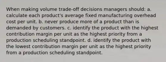 When making volume trade-off decisions managers should: a. calculate each product's average fixed manufacturing overhead cost per unit. b. never produce more of a product than is demanded by customers. c. identify the product with the highest contribution margin per unit as the highest priority from a production scheduling standpoint. d. identify the product with the lowest contribution margin per unit as the highest priority from a production scheduling standpoint.