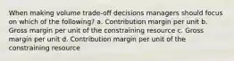 When making volume trade-off decisions managers should focus on which of the following? a. Contribution margin per unit b. Gross margin per unit of the constraining resource c. Gross margin per unit d. Contribution margin per unit of the constraining resource