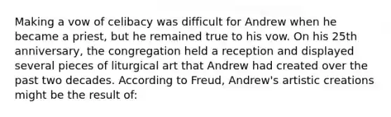 Making a vow of celibacy was difficult for Andrew when he became a priest, but he remained true to his vow. On his 25th anniversary, the congregation held a reception and displayed several pieces of liturgical art that Andrew had created over the past two decades. According to Freud, Andrew's artistic creations might be the result of:
