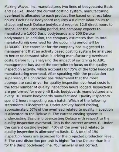 Making​ Waves, Inc. manufactures two lines of​ bodyboards: Basic and Deluxe. Under the current costing​ system, manufacturing overhead is allocated to each product line based on direct labor hours. Each Basic bodyboard requires 4.0 direct labor hours to​ shape, and each Deluxe bodyboard requires 12.0 direct hours to shape. For the upcoming​ period, the company expects to manufacture​ 1,000 Basic bodyboards and 500 Deluxe bodyboards. In​ addition, the company estimates that its total manufacturing overhead for the upcoming period will be​ 130,000. The controller for the company has suggested to management that an activity based costing system be analyzed to better understand what is driving manufacturing overhead costs. Before fully analyzing the impact of switching to​ ABC, management has asked the controller to focus on the quality inspection​ activity, which accounts for​ 75% of the total budgeted manufacturing overhead. After speaking with the production​ supervisor, the controller has determined that the most appropriate cost driver for quality inspection overhead costs is the total number of quality inspection hours logged. Inspections are performed for every 40 Basic bodyboards manufactured and every 10 Deluxe bodyboards manufactured. Quality inspectors spend 2 hours inspecting each batch. Which of the following statements is​ incorrect? A. Under activity based​ costing, approximately​ 67% of the overhead related to quality inspection is allocated to the Deluxe B. The current costing system is undercosting Basic and overcosting Deluxe with respect to the quality inspection overhead. This is the correct answer. C. Under the current costing​ system, 40% of the overhead related to quality inspection is allocated to Basic. D. A total of 150 inspection hours are expected for the projected production level. E. The cost distortion per unit is higher for the Deluxe than it is for the Basic bodyboard line. Your answer is not correct.